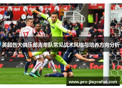 英超各大俱乐部青年队常见战术风格与培养方向分析 英超各大俱乐部青年队常见战术风格与培养方向分析