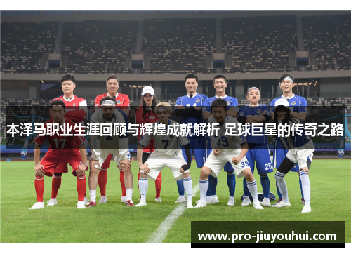 本泽马职业生涯回顾与辉煌成就解析 足球巨星的传奇之路