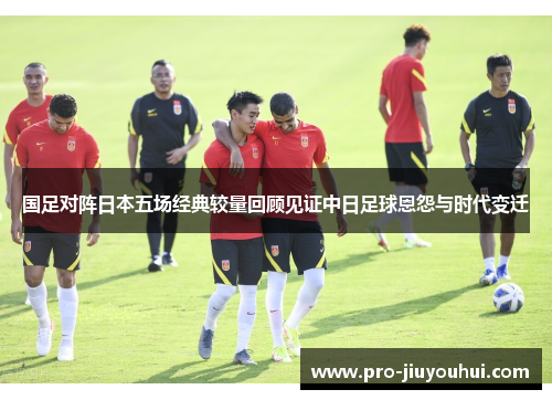 国足对阵日本五场经典较量回顾见证中日足球恩怨与时代变迁