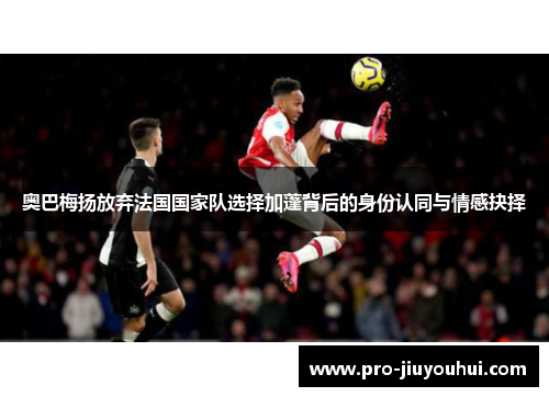 奥巴梅扬放弃法国国家队选择加蓬背后的身份认同与情感抉择 奥巴梅扬放弃法国国家队选择加蓬背后的身份认同与情感抉择