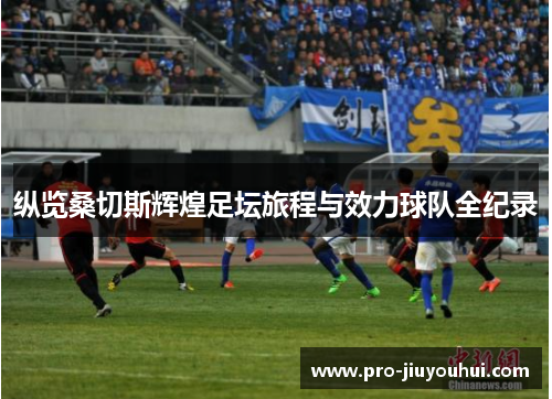 纵览桑切斯辉煌足坛旅程与效力球队全纪录