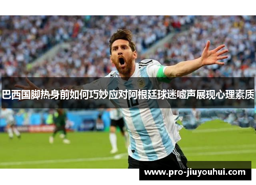 巴西国脚热身前如何巧妙应对阿根廷球迷嘘声展现心理素质 巴西国脚热身前如何巧妙应对阿根廷球迷嘘声展现心理素质