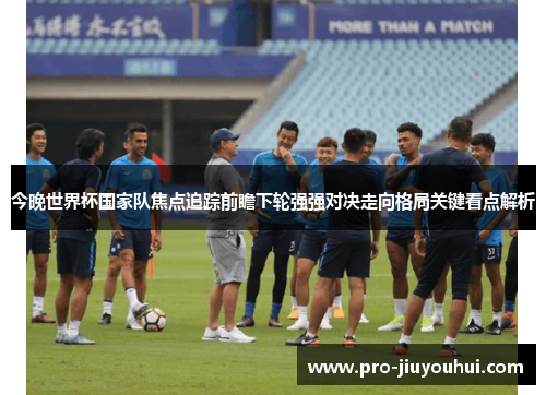 今晚世界杯国家队焦点追踪前瞻下轮强强对决走向格局关键看点解析