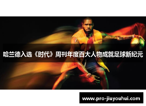 哈兰德入选《时代》周刊年度百大人物成就足球新纪元