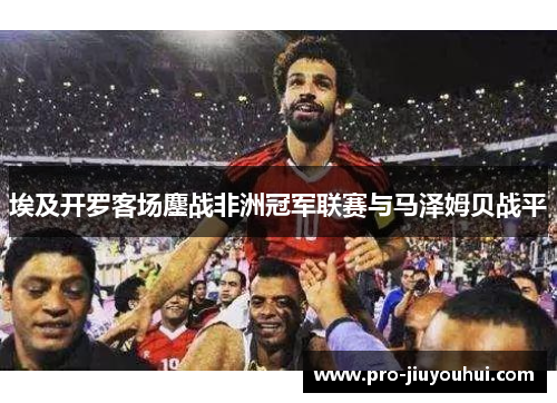 埃及开罗客场鏖战非洲冠军联赛与马泽姆贝战平 埃及开罗客场鏖战非洲冠军联赛与马泽姆贝战平