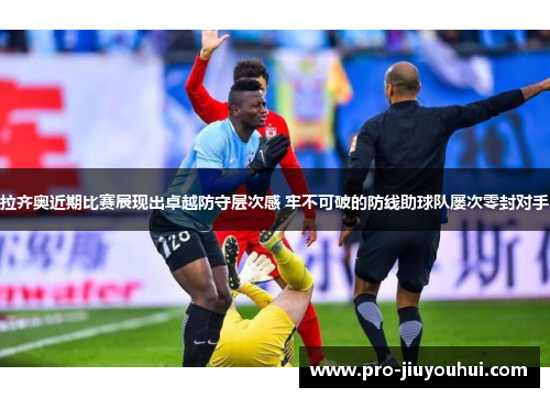 拉齐奥近期比赛展现出卓越防守层次感 牢不可破的防线助球队屡次零封对手